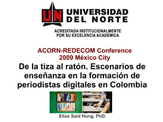 ACORN-REDECOM Conference 2009 México City De la tiza al ratón. Escenarios de enseñanza en la formación de periodistas digitales en Colombia Elías Said Hung, PhD. 