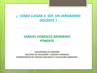 ¿ COMO LLEGAR A SER UN VERDADERO
DOCENTE ?
SAMUEL GONZALEZ ARISMENDI
PONENTE
UNIVERSIDAD DE CORDOBA
FACULTAD DE EDUCACIÓN Y CIENCIAS HUMANAS
DEPARTAMENTO DE CIENCIAS NATURALES Y EDUCACIÓN AMBIENTAL
 