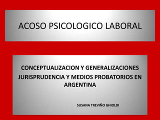 ACOSO PSICOLOGICO LABORAL



 CONCEPTUALIZACION Y GENERALIZACIONES
JURISPRUDENCIA Y MEDIOS PROBATORIOS EN
              ARGENTINA


                  SUSANA TREVIÑO GHIOLDI
 