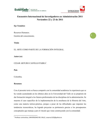Encuentro Internacional de Investigadores en Administración 2011
                          Noviembre 22 y 23 de 2011

Eje Temático


Recursos Humanos.
Gestión del conocimiento.                                                                        1


Título


EL ARTE COMO PARTE DE LA FORMACIÓN INTEGRAL.


Autor (es)


CESAR ARTURO CASTILLO PARRA1.


País


Colombia.


Resumen


Con el presente texto se busca compartir con la comunidad académica la experiencia que se
ha venido acumulando en los últimos años en la Universidad del Valle en su propósito de
dar formación integral a los futuros profesionales de las disciplinas de la administración. Se
muestra el caso específico de la implementación de la enseñanza de la Historia del Arte,
como una materia teórico-práctica, porque a pesar de las dificultades que imponen las
tendencias tecnocráticas, ha logrado proyectar su pertinencia gracias a los presupuestos
conceptuales que maneja y por el vínculo que viene construyendo con la comunidad.

1
    Profesor contratista, UNIVERSIDAD DEL VALLE, cesarca1102@yahoo.es
 