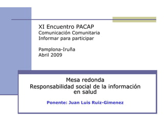 Mesa redonda Responsabilidad social de la información en salud Ponente: Juan Luis Ruiz-Gimenez XI Encuentro PACAP Comunicación Comunitaria Informar para participar Pamplona-Iruña Abril 2009 