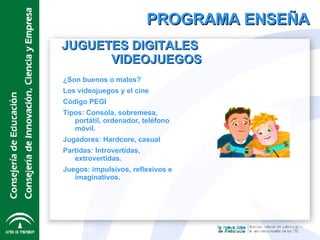 PROGRAMA ENSEÑA JUGUETES DIGITALES  VIDEOJUEGOS ¿Son buenos o malos? Los videojuegos y el cine Código PEGI Tipos: Consola, sobremesa, portátil, ordenador, teléfono móvil. Jugadores: Hardcore, casual Partidas: Introvertidas, extrovertidas. Juegos: impulsivos, reflexivos e imaginativos. 
