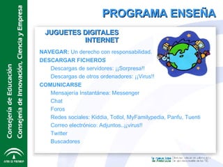 PROGRAMA ENSEÑA JUGUETES DIGITALES INTERNET NAVEGAR:  Un derecho con responsabilidad. DESCARGAR FICHEROS Descargas de servidores: ¡¡Sorpresa!! Descargas de otros ordenadores: ¡¡Virus!! COMUNICARSE Mensajería Instantánea: Messenger Chat Foros Redes sociales: Kiddia, Totlol, MyFamilypedia, Panfu, Tuenti Correo electrónico: Adjuntos..¡¡virus!! Twitter Buscadores 