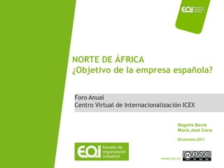 NORTE DE ÁFRICA
¿Objetivo de la empresa española?


Foro Anual
Centro Virtual de Internacionalización ICEX


                                      Begoña Beviá
                                      María José Cano

                                      Diciembre 2011




                              www.eoi.es
 