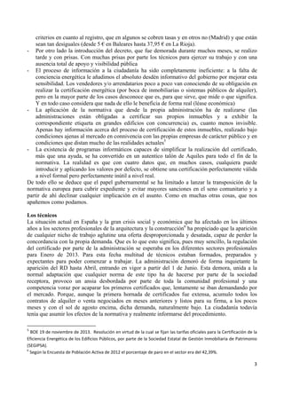 criterios en cuanto al registro, que en algunos se cobren tasas y en otros no (Madrid) y que están
sean tan desiguales (desde 5 € en Baleares hasta 37,95 € en La Rioja).
- Por otro lado la introducción del decreto, que fue demorada durante muchos meses, se realizo
tarde y con prisas. Con muchas prisas por parte los técnicos para ejercer su trabajo y con una
ausencia total de apoyo y visibilidad pública
- El proceso de información a la ciudadanía ha sido completamente ineficiente: a la falta de
conciencia energética le añadimos el absoluto desdén informativo del gobierno por mejorar esta
sensibilidad. Los vendedores y/o arrendatarios poco a poco van conociendo de su obligación en
realizar la certificación energética (por boca de inmobiliarias o sistemas públicos de alquiler),
pero en la mayor parte de los casos desconoce que es, para que sirve, que mide o que significa.
Y en todo caso considera que nada de ello le beneficia de forma real (léase económica)
- La aplicación de la normativa que desde la propia administración ha de realizarse (las
administraciones están obligadas a certificar sus propios inmuebles y a exhibir la
correspondiente etiqueta en grandes edificios con concurrencia) es, cuanto menos invisible.
Apenas hay información acerca del proceso de certificación de estos inmuebles, realizado bajo
condiciones ajenas al mercado en connivencia con las propias empresas de carácter público y en
condiciones que distan mucho de las realidades actuales5
- La existencia de programas informáticos capaces de simplificar la realización del certificado,
más que una ayuda, se ha convertido en un autentico talón de Aquiles para todo el fin de la
normativa. La realidad es que con cuatro datos que, en muchos casos, cualquiera puede
introducir y aplicando los valores por defecto, se obtiene una certificación perfectamente válida
a nivel formal pero perfectamente inútil a nivel real.
De todo ello se deduce que el papel gubernamental se ha limitado a lanzar la transposición de la
normativa europea para cubrir expediente y evitar mayores sanciones en el seno comunitario y a
partir de ahí declinar cualquier implicación en el asunto. Como en muchas otras cosas, que nos
apañemos como podamos.
Los técnicos
La situación actual en España y la gran crisis social y económica que ha afectado en los últimos
años a los sectores profesionales de la arquitectura y la construcción6 ha propiciado que la aparición
de cualquier nicho de trabajo aglutine una oferta desproporcionada y desatada, capaz de perder la
concordancia con la propia demanda. Que es lo que esto significa, pues muy sencillo, la regulación
del certificado por parte de la administración se esperaba en los diferentes sectores profesionales
para Enero de 2013. Para esta fecha multitud de técnicos estaban formados, preparados y
expectantes para poder comenzar a trabajar. La administración demoró de forma inquietante la
aparición del RD hasta Abril, entrando en vigor a partir del 1 de Junio. Esta demora, unida a la
normal adaptación que cualquier norma de este tipo ha de hacerse por parte de la sociedad
receptora, provoco un ansia desbordada por parte de toda la comunidad profesional y una
competencia voraz por acaparar los primeros certificados que, lentamente se iban demandando por
el mercado. Porque, aunque la primera hornada de certificados fue extensa, acumulo todos los
contratos de alquiler o venta negociados en meses anteriores y listos para su firma, a los pocos
meses y con el sol de agosto encima, dicha demanda, naturalmente bajo. La ciudadanía todavía
tenía que asumir los efectos de la normativa y realmente informarse del procedimiento.
                                                            
5
  BOE 19 de noviembre de 2013.  Resolución en virtud de la cual se fijan las tarifas oficiales para la Certificación de la 
Eficiencia Energética de los Edificios Públicos, por parte de la Sociedad Estatal de Gestión Inmobiliaria de Patrimonio 
(SEGIPSA). 
6
 Según la Encuesta de Población Activa de 2012 el porcentaje de paro en el sector era del 42,39%. 

3 
 

 