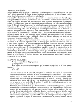 ¿Que provoco esta situación?
Pues nerviosismo e intranquilidad en los técnicos y en todas aquellos emprendedores que con gran
“ojo” habían desarrollado de forma compulsiva paginas y plataformas de todo tipo para vender,
comerciar e incluso subastar certificados en toda España.
Esta “miedo” del sector se traduce en una bajada drástica de honorarios, una carrera despiadada por
conseguir certificados en masa, que afecta no solo a la estabilidad económica de los técnicos si no
sobre todo y lo que puede ser mas grave a la larga, en la reducción inherente de la calidad en el
trabajo. Es evidente que si para realizar un certificado adecuadamente con todo lo que ello conlleva
(toma de datos, investigación constructiva, introducción de parámetros en el programa, estudio de
instalaciones, definición de mejoras, valoración económica de las mejoras, informe), un técnico
necesita entre seis y ocho horas de trabajo con su correspondiente coste, pero la demanda del
mercado le exige reducir sus ingresos de forma desproporcionada, el técnico necesitará realizar un
mayor número de certificados para cubrir sus costes. Abarcar más certificados implica una menor
dedicación a cada uno de ellos, actuación además amparada por la simplicidad de los programas
informáticos que, con pocos datos y utilizando valores por defectos (admitidos por la normativa)
son capaces de generar una certificación válida.
Y con esto no vengo a avalar estas actuaciones, puesto que por encima de cualquier situación
coyuntural ha de prevalecer la profesionalidad en el trabajo, pero si a exponer la situación actual tal
y como se vive hoy en día. Los técnicos que proponen honorarios acordes con la realidad del trabajo
a ejecutar son los más descartados por el grueso de los clientes, que, viendo la situación del
mercado (con solo introducir la palabra certificado energético en google te hace una idea de los
precios que pueden manejarse), son incapaces de entender la diferencia de precios en base a un
mismo trabajo. Por lo tanto ni por asomo ningún técnico que pretenda desenvolverse en el ámbito
privado de la compra-venta y/o alquiler de viviendas (donde se concentra el mayor potencial) podrá
utilizar de forma habitual los baremos aprobados por la Administración para la ejecución de estos
trabajos por parte de Segipsa.
EL CAMINO DEL FUTURO
Y viendo esta realidad cabe preguntarse:
¿Hay esperanza?
Pues a pesar de todo tenemos que pensar que la esperanza es posible, no es fácil, pero es
posible.
¿Por qué?
-

Hay que reconocer que el certificado energético ha aterrizado en España en un momento
considerablemente crítico, momento en el que se lucha más por la supervivencia a secas que por
ninguna mejora. Es verdad que uno de los principales objetivos de la calificación es el ahorro,
pero este pasa inexorablemente por un gasto destinado a las mejoras. Este gasto a día de hoy es
inasumible por el ámbito más privado y está completamente restringido en el ámbito público,
por lo tanto, si no hay posibilidad de mejoras el sentido del certificado energético es muy
limitado. Se limita únicamente a informar.
Ahora bien, en el momento en el que el cambio de ciclo económico se haga patente y aparezca
nuevamente la voluntad real de mejorar las condiciones de vida, empezando por los poderes
públicos, las posibilidades reales que la rehabilitación en términos energéticos ofrece son muy
amplias. Con el adecuado impulso público (en términos económicos), y con el respaldo social
derivado de los beneficios futuros (en términos de calidad de vida y de ahorro), el mercado de la
rehabilitación energética tiene la posibilidad de alzarse de forma predominante en el panorama
español. El potencial de empleo en rehabilitación y modernización de edificios estimado para un
4 

 

 