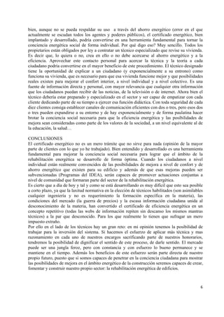 bien, aunque no se pueda respaldar su uso a través del ahorro energético (error en el que
actualmente se escudan todos los agentes y poderes públicos), el certificado energético, bien
implantado y desarrollado, podría convertirse en una herramienta fundamental para tornar la
conciencia energética social de forma individual. Por qué digo eso? Muy sencillo. Todos los
propietarios están obligados por ley a contratar un técnico especializado que revise su vivienda.
Es decir que, lo quiera o no, crea en ello o no debe acercarse al ahorro energético y a la
eficiencia. Aprovechar este contacto personal para acercar la técnica y la teoría a cada
ciudadano podría convertirse en el mayor beneficio de este procedimiento. El técnico designado
tiene la oportunidad de explicar a un ciudadano (y exponencialmente a su entrono) como
funciona su vivienda, que es necesario para que esa vivienda funcione mejor y que posibilidades
reales existen para mejorar el confort interior, a nivel individual y a nivel colectivo. Es una
fuente de información directa y personal, con mayor relevancia que cualquier otra información
que los ciudadanos puedan recibir de las noticias, de la televisión o de internet. Ahora bien el
técnico debería estar preparado y especializado en el sector y ser capaz de empatizar con cada
cliente dedicando parte de su tiempo a ejercer esa función didáctica. Con toda seguridad de cada
diez clientes consiga establecer canales de comunicación eficientes con dos o tres, pero esos dos
o tres pueden expandirse a su entorno y de hay exponencialmente y de forma paulatina hacer
brotar la conciencia social necesaria para que la eficiencia energética y las posibilidades de
mejora sean consideradas como parte de los valores de la sociedad, a un nivel equivalente al de
la educación, la salud…
CONCLUSIONES
El certificado energético no es un mero trámite que no sirve para nada (opinión de la mayor
parte de clientes con lo que yo he trabajado). Bien entendido y desarrollado es una herramienta
fundamental para mejorar la conciencia social necesaria para lograr que el ámbito de la
rehabilitación energética se desarrolle de forma óptima. Cuando los ciudadanos a nivel
individual están realmente convencidos de las posibilidades de mejora a nivel de confort y de
ahorro energético que existen para su edificio y además de que esas mejoras pueden ser
subvencionadas (Programas del IDEA), serán capaces de promover actuaciones conjuntas a
nivel de comunidad que formaran parte del sector de la rehabilitación energética.
Es cierto que a día de hoy y tal y como se está desarrollando es muy difícil que esto sea posible
a corto plazo, ya que la laxitud normativa en la elección de técnicos habilitados (son asimilables
cualquier ingeniería y no es requerimiento la formación específica en la materia), las
condiciones del mercado (la guerra de precios) y la escasa información ciudadana unida al
desconocimiento de la materia, han convertido el certificado de eficiencia energética en un
concepto repetitivo (todas las webs de información repiten sin descanso los mismos mantras
técnicos) a la par que desconocido. Para los que realmente lo tienen que sufragar un mero
impuesto extraño.
Por ello en el lado de los técnicos hay un gran reto: en mi opinión tenemos la posibilidad de
trabajar para la inversión del sistema. Si hacemos el esfuerzo de aplicar más técnica y mas
razonamiento en cada uno de nuestros encargos sacrificando parte de nuestros honorarios,
tendremos la posibilidad de dignificar el sentido de este proceso, de darle sentido. El mercado
puede ser una jungla feroz, pero con constancia y con esfuerzo lo bueno permanece y se
mantiene en el tiempo. Además los beneficios de este esfuerzo serán parte directa de nuestro
propio futuro, puesto que si somos capaces de penetrar en la conciencia ciudadana para mostrar
las posibilidades de mejora en el ámbito energético de la construcción seremos capaces de crear,
fomentar y construir nuestro propio sector: la rehabilitación energética de edificios.

6 
 

 