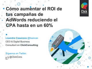 Cómo aumentar el ROI de
tus campañas de
AdWords reduciendo el
CPA hasta en un 60%
Lisandro Casanova @lisancas
CEO & Digital Business
Consultant en ClickConsulting
Síguenos en Twitter:
@ClickCons
 