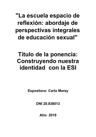 "La escuela espacio de
reflexión: abordaje de
perspectivas integrales
de educación sexual"
Título de la ponencia:
Construyendo nuestra
identidad con la ESI
Expositora: Carla Marey
DNI 20.838013
Año: 2019
 