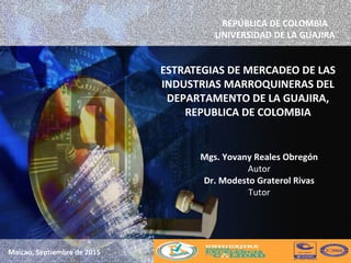 ESTRATEGIAS DE MERCADEO DE LAS
INDUSTRIAS MARROQUINERAS DEL
DEPARTAMENTO DE LA GUAJIRA,
REPUBLICA DE COLOMBIA
Maicao, Septiembre de 2015
REPÚBLICA DE COLOMBIA
UNIVERSIDAD DE LA GUAJIRA
Mgs. Yovany Reales Obregón
Autor
Dr. Modesto Graterol Rivas
Tutor
 