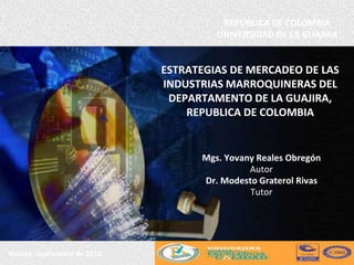 ESTRATEGIAS DE MERCADEO DE LAS
INDUSTRIAS MARROQUINERAS DEL
DEPARTAMENTO DE LA GUAJIRA,
REPUBLICA DE COLOMBIA
Maicao, Septiembre de 2015
REPÚBLICA DE COLOMBIA
UNIVERSIDAD DE LA GUAJIRA
Mgs. Yovany Reales Obregón
Autor
Dr. Modesto Graterol Rivas
Tutor
 