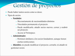 Gestión de proyectos
 Puede haber tantos socios como se desee.
 Tipos de socios:
 Fundador:
 Necesariamente de nacionalidades distintas.
 Vinculados permanente al proyecto.
 Puede modificarlo, añadir socios nuevos, cerrar y reabrir
un proyecto.
 Acceso al Twinspace.
 Administrador:
 Permisos similares a los socios fundadores, aunque tienen
ciertas restricciones.
 Miembro: no puede modificar el proyecto, cerrarlo, ni añadir ni
gestionar socios.
 