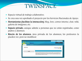 TWINSPACE
 Espacio virtual de trabajo colaborativo.
 Se crea una vez aprobado el proyecto por los Servicios Nacionales de Apoyo.
 Herramientas (facilitan la interacción): blog, foro, correo interno, chat, wiki,
galería de imágenes, etc.
 Espacio privado, aunque admite a personas que no están registradas, como
padres y alumnos.
 Rincón de los alumnos: área privada de los alumnos; los profesores la
pueden ver, pero no modificar.
 