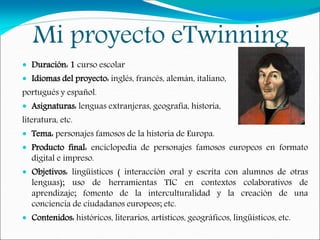 Mi proyecto eTwinning
 Duración: 1 curso escolar
 Idiomas del proyecto: inglés, francés, alemán, italiano,
portugués y español.
 Asignaturas: lenguas extranjeras, geografía, historia,
literatura, etc.
 Tema: personajes famosos de la historia de Europa.
 Producto final: enciclopedia de personajes famosos europeos en formato
digital e impreso.
 Objetivos: lingüísticos ( interacción oral y escrita con alumnos de otras
lenguas); uso de herramientas TIC en contextos colaborativos de
aprendizaje; fomento de la interculturalidad y la creación de una
conciencia de ciudadanos europeos; etc.
 Contenidos: históricos, literarios, artísticos, geográficos, lingüísticos, etc.
 