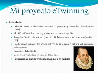 Mi proyecto eTwinning
 Actividades:
 Iniciales: toma de decisiones relativas al proyecto y sobre las dinámicas de
trabajo.
 Identificación de los personajes a incluir en la enciclopedia.
 Recopilación de información (internet, biblioteca local o del centro educativo,
etc.)
 Puesta en común con los socios nativos de la lengua y cultura del personaje
seleccionado.
 Redacción del artículo.
 Corrección y edición por parte de los socios.
 Publicación en página web en formato pdf o en podcast.
 