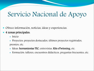 Servicio Nacional de Apoyo
 Ofrece información, noticias, ideas y experiencias.
 4 zonas principales:
 Inicio
 Proyectos: proyectos destacados, últimos proyectos registrados,
premios, etc.
 Ideas: herramientas TIC, entrevistas, Kits eTwinning, etc.
 Formación: talleres, encuentros didácticos, preguntas frecuentes, etc.
 