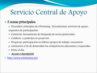 Servicio Central de Apoyo
 5 zonas principales:
 Descubrir: principios de eTwinning , herramientas, servicios de apoyo,
requisitos de participación.
 Contactar: herramienta de búsqueda de socios potenciales.
 Colabora y participa en proyectos.
 Progresar: participación en talleres grupos de trabajo, encuentros
y seminarios a fin de desarrollar las competencias adecuadas y requeridas.
 Ponte al día.
 Acceso e Inscripción
 http://www.etwinning.net/
 