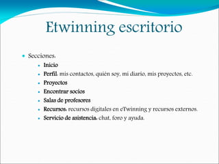 Etwinning escritorio
 Secciones:
 Inicio
 Perfil: mis contactos, quién soy, mi diario, mis proyectos, etc.
 Proyectos
 Encontrar socios
 Salas de profesores
 Recursos: recursos digitales en eTwinning y recursos externos.
 Servicio de asistencia: chat, foro y ayuda.
 