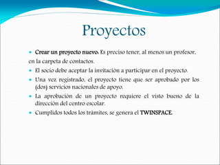 Proyectos
 Crear un proyecto nuevo: Es preciso tener, al menos un profesor,
en la carpeta de contactos.
 El socio debe aceptar la invitación a participar en el proyecto.
 Una vez registrado, el proyecto tiene que ser aprobado por los
(dos) servicios nacionales de apoyo.
 La aprobación de un proyecto requiere el visto bueno de la
dirección del centro escolar.
 Cumplidos todos los trámites, se genera el TWINSPACE.
 