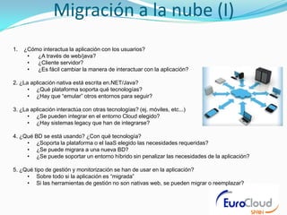 Migración a la nube (I)
1.   ¿Cómo interactua la aplicación con los usuarios?
      •  ¿A través de web/java?
      •  ¿Cliente servidor?
      •  ¿Es fácil cambiar la manera de interactuar con la aplicación?

2. ¿La aplicación nativa está escrita en.NET/Java?
      • ¿Qué plataforma soporta qué tecnologías?
      • ¿Hay que “emular” otros entornos para seguir?

3. ¿La aplicación interactúa con otras tecnologías? (ej. móviles, etc...)
      • ¿Se pueden integrar en el entorno Cloud elegido?
      • ¿Hay sistemas legacy que han de integrarse?

4. ¿Qué BD se está usando? ¿Con qué tecnología?
     • ¿Soporta la plataforma o el IaaS elegido las necesidades requeridas?
     • ¿Se puede migrara a una nueva BD?
     • ¿Se puede soportar un entorno híbrido sin penalizar las necesidades de la aplicación?

5. ¿Qué tipo de gestión y monitorización se han de usar en la aplicación?
     • Sobre todo si la aplicación es “migrada”
     • Si las herramientas de gestión no son nativas web, se pueden migrar o reemplazar?
 