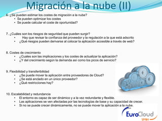 Migración a la nube (II)
6. ¿Se pueden estimar los costes de migración a la nube?
     • Se pueden optimizar los costes
     • Se puede calcular el coste de oportunidad?


7. ¿Cuáles son los riesgos de seguridad que pueden surgir?
     •     Hay que revisar la confianza del proveedor y la regulación a la que está adscrito
     • ¿Qué riesgos pueden derivarse al colocar la aplicación accesible a través de web?


8. Costes de crecimiento
     • ¿Cuales son las implicaciones y los costes de actualizar la aplicación?
     • ¿Y del crecimiento según la demanda así como los picos de servicio?


9. Flexibilidad y transferibilidad
      • ¿Se puede mover la aplicación entre proveedores de Cloud?
      • ¿Se está anclado en un único proveedor?
      • ¿Qué restricciones hay?


10. Escalabilidad y redundancia
     • El entorno es capaz de ser dinámico y a la vez redundante y flexible.
     • Las aplicaciones se ven afectadas por las tecnologías de base y su capacidad de crecer.
     • Si no se puede crecer dinámicamente, no se puede mover la aplicación a la nube.
 
