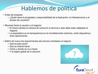 Hablemos de política
• Antes de empezar:
     • ¿Quién tiene la propiedad y responsabilidad de la Aplicación, la infraestructura y el
       acceso de usuarios?

• Moverse hacia el usuario y el negocio:
    • El Cloud cambia la manera de consumir el servicio y éste debe estar adaptado al
      negocio.
    • La expectativa es la transparencia en la movilidad entre entornos, entre dispositivos,
      entre aplicaciones.

• Definir de nuevo los requirimientos del servicio orientados al negocio
    • Qué es para quien
    • Qué se intenta hacer
    • Cómo y donde se va a hacer
    • Y el objeto global de la solución
 