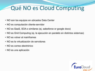 Qué NO es Cloud Computing
• NO son los equipos en ubicados Data Center
• NO es computación cliente-servidor
• NO es SaaS, SOA o similares (ej. salesforce or google docs)
• NO es Grid Computing (ej. la ejecución en paralelo en distintos sistemas)
• NO es volver al mainframes
• NO es la virtualización de servidores
• NO es correo electrónico
• NO es una aplicación
 