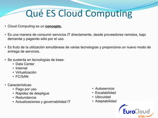 Qué ES Cloud Computing
• Cloud Computing es un concepto.

• Es una manera de consumir servicios IT directamente, desde proveedores remotos, bajo
  demanda y pagando sólo por el uso.

• Es fruto de la utilización simultáneas de varias tecnologías y proporciona un nuevo modo de
  entrega de servicios.

• Se sustenta en tecnologías de base:
     • Data Center
     • Internet
     • Virtualización
     • FC/SAN

• Características:
    • Pago por uso                                     •   Autoservicio
    • Rapidez de despligue                             •   Escalabilidad
    • Redundancia                                      •   Ubicuidad
    • Actualizaciones y governabilidad IT              •   Adaptabilidad
 