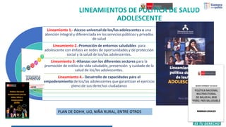 LINEAMIENTOS DE POLITICA DE SALUD
ADOLESCENTE
Lineamiento 1.- Acceso universal de los/las adolescentes a una
atención integral y diferenciada en los servicios públicos y privados
de salud
Lineamiento 2.-Promoción de entornos saludables para
adolescente con énfasis en redes de oportunidades y de protección
social y la salud de los/las adolescentes.
Lineamiento 3.-Alianzas con los diferentes sectores para la
promoción de estilos de vida saludable, prevención y cuidado de la
salud de los/las adolescentes.
Lineamiento 4.- Desarrollo de capacidades para el
empoderamiento de los/las adolescentes que garantizan el ejercicio
pleno de sus derechos ciudadanos
PLAN DE DDHH, LIO, NIÑA RURAL, ENTRE OTROS
 