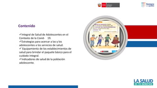 ✓Integral de Salud de Adolescentes en el
Contexto de la Covid- 19.
✓Estrategias para acercar a las y los
adolescentes a los servicios de salud.
✓ Equipamiento de los establecimientos de
salud para brindar el paquete básico para el
cuidado integral.
✓Indicadores de salud de la población
adolescente.
Contenido
 