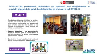 • Prestaciones colectivas dirigidas a las familias,
agentes comunitarios de salud, comunidades y
organizaciones conformadas por adolescentes
para fomentar estilos de vida saludable en las
familias y comunidades. Pautas positivas de
crianza en adolescentes.
• Sesiones educativas y de sensibilización
sobre las medidas para el cuidado frente al
COVID-19, dirigidas a las familias, comunidades y
organizaciones juveniles.
• Las sesiones mencionadas deben ser brindadas
bajo la modalidad a distancia (telemedicina),
FAMILIA
COMUNIDAD
Provisión de prestaciones individuales y/o colectivas que complementan el
cuidado integral de la salud de adolescentes en el contexto del COVID-19.
 