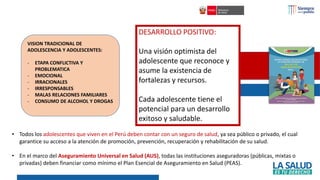 DESARROLLO POSITIVO:
Una visión optimista del
adolescente que reconoce y
asume la existencia de
fortalezas y recursos.
Cada adolescente tiene el
potencial para un desarrollo
exitoso y saludable.
VISION TRADICIONAL DE
ADOLESCENCIA Y ADOLESCENTES:
- ETAPA CONFLICTIVA Y
PROBLEMATICA
- EMOCIONAL
- IRRACIONALES
- IRRESPONSABLES
- MALAS RELACIONES FAMILIARES
- CONSUMO DE ALCOHOL Y DROGAS
• Todos los adolescentes que viven en el Perú deben contar con un seguro de salud, ya sea público o privado, el cual
garantice su acceso a la atención de promoción, prevención, recuperación y rehabilitación de su salud.
• En el marco del Aseguramiento Universal en Salud (AUS), todas las instituciones aseguradoras (públicas, mixtas o
privadas) deben financiar como mínimo el Plan Esencial de Aseguramiento en Salud (PEAS).
 