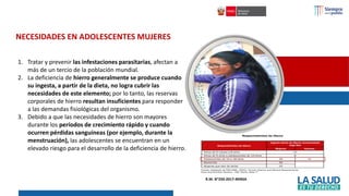 1. Tratar y prevenir las infestaciones parasitarias, afectan a
más de un tercio de la población mundial.
2. La deficiencia de hierro generalmente se produce cuando
su ingesta, a partir de la dieta, no logra cubrir las
necesidades de este elemento; por lo tanto, las reservas
corporales de hierro resultan insuficientes para responder
a las demandas fisiológicas del organismo.
3. Debido a que las necesidades de hierro son mayores
durante los períodos de crecimiento rápido y cuando
ocurren pérdidas sanguíneas (por ejemplo, durante la
menstruación), las adolescentes se encuentran en un
elevado riesgo para el desarrollo de la deficiencia de hierro.
NECESIDADES EN ADOLESCENTES MUJERES
R.M. N°250-2017-MINSA
 
