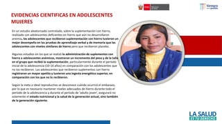 En un estudio aleatorizado controlado, sobre la suplementación con hierro,
realizado con adolescentes deficientes en hierro que aún no desarrollaron
anemia, las adolescentes que recibieron suplementación con hierro tuvieron un
mejor desempeño en las pruebas de aprendizaje verbal y de memoria que las
adolescentes con niveles similares de hierro pero que recibieron placebo.
Algunos estudios en los que se realizó la administración de suplementos con
hierro a adolescentes anémicos, mostraron un incremento del peso y de la talla
en el grupo que recibió la suplementación, particularmente durante el período
inicial de la adolescencia (10-14 años) en comparación con los adolescentes que
no los recibieron. Los adolescentes que recibieron suplementos con hierro
registraron un mayor apetito y tuvieron una ingesta energética superior, en
comparación con los que no lo recibieron.
Según la meta o ideal reproductivo se desconoce cuándo ocurrirá el embarazo,
por lo que es necesario mantener niveles adecuados de hierro durante todo el
período de la adolescencia y durante el período de ‘adulto joven’, asegurará no
solamente el estado nutricional y la salud de la generación actual, sino también
de la generación siguiente.
EVIDENCIAS CIENTIFICAS EN ADOLESCENTES
MUJERES
 