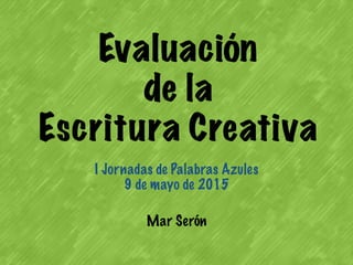 Evaluación
de la
Escritura Creativa
I Jornadas de Palabras Azules
9 de mayo de 2015
Mar Serón
 