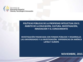 POLÍTICAS PÚBLICAS DE LA PROPIEDAD INTELECTUAL EN EL
ÁMBITO DE LA EDUCACIÓN, CULTURA, INVESTIGACIÓN,
INNOVACIÓN Y EL CONOCIMIENTO
INVESTIGACIÓN FINANCIADA CON FONDOS PÚBLICOS Y DESARROLLO:
LAS UNIVERSIDADES Y LA INVESTIGACIÓN: EXPERIENCIAS EN AMÉRICA
LATINA Y EUROPA
NOVIEMBRE, 2015
 