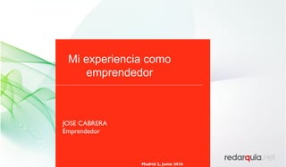Mi experiencia como
emprendedor
Madrid 2, Junio 2016
JOSE CABRERA
Emprendedor
 