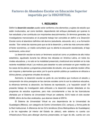 Factores de Abandono Escolar en Educación Superior
impartida por la UDGVIRTUAL
1. RESUMEN
Definir la deserción escolar puede variar conforme a los elementos y sujetos de estudio que
estén involucrados, así como también, dependiendo del enfoque planteado por quienes lo
han estudiado y han contribuido con importantes descubrimientos. En términos generales, los
investigadores mencionados en el presente trabajo han coincidido en definir a la Deserción
Escolar como el abandono definitivo del alumno (estudiante, educando, etc.), a su formación
escolar. “Son varias las razones para que se de la deserción; y entre las más comunes están:
el factor económico, un medio comunitario que no alienta la educación escolarizada, el bajo
rendimiento, entre otros”.
La deserción escolar es tanto un fenómeno social así como un problema de alto índice
estadístico, agudizado durante las últimas tres décadas en América Latina, en todos los
niveles educativos, y no solo en la modalidad presencial y tradicional sino también en la más
reciente modalidad virtual. Los motivos para desertar no solo contrastan en gran medida con
los casos de los planes y programas presenciales de estudio, sino que además revelan cifras
aún mayores y alarmantes que estos; por lo que la opinión pública ya cuestiona en eficacia a
dichos planes y programas virtuales de estudio.
Asimismo, la deserción escolar es parte de una temática que involucra el estudio y
comprensión de otros preceptos en las ciencias sociales como lo son la cobertura educativa,
la eficiencia terminal, la absorción, los factores de reprobación, y la “expulsión social”.2
El
presente trabajo de investigación está enfocado a la deserción escolar detectada en los
programas de estudios superiores, pero más concretamente a tres de las licenciaturas
ofertadas por el Sistema de Universidad Virtual (en adelante, SUV) hasta el ciclo escolar
2006B; último de los diez analizados, que abarcan desde el 2001A.
El Sistema de Universidad Virtual es una dependencia de la Universidad de
Guadalajara (México), con categoría de Centro Universitario (CU, campus), y forma parte de
la Red Institucional. A diferencia de los CU’s temáticos (Zona Metropolitana de Guadalajara)
y de los regionales (al interior del Estado de Jalisco), este sistema no cuenta con
infraestructura física para albergar alumnos presenciales; en lugar de ello, cuenta con una
 