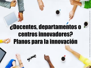 ¿Docentes, departamentos o
centros innovadores?
Planos para la innovación
http://www.shutterstock.com/es/pic-193510463/sto...