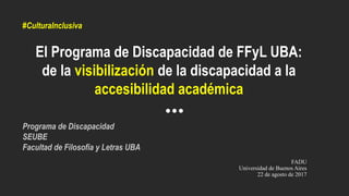 El Programa de Discapacidad de FFyL UBA:
de la visibilización de la discapacidad a la
accesibilidad académica
FADU
Universidad de Buenos Aires
22 de agosto de 2017
Programa de Discapacidad
SEUBE
Facultad de Filosofía y Letras UBA
#CulturaInclusiva
 