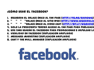 ¿Cómo usar el Facebook?Recuerda el Enlace Único al Fan Page (http://fb.me/radiowq) “     “    “    ”Enlace Único al Sitio Web (http://www.wqradio.com)“     “    “    ”Enlace Único al Video Chat (http://bit.ly/wqradio)Solo la presidentatendráacceso al Fan Page parapublicacionesinmediatas.Uds Fans usarán el Facebook parapromocionar e impulsar links y eventos.Viralidad en Facebook (ExplicaciónAmpliada)Messages Marketing (ExplicaciónAmpliada)Chat y The Wall Manager (ExplicaciónAmpliada)