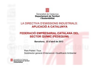 LA DIRECTIVA D’EMISSIONS INDUSTRIALS:
APLICACIÓ A CATALUNYA
FEDERACIÓ EMPRESARIAL CATALANA DEL
SECTOR QUÍMIC (FEDEQUIM)
Barcelona, 23 d’abril de 2013
Pere Poblet i Tous
Subdirector general d’Intervenció i Qualificació Ambiental
 