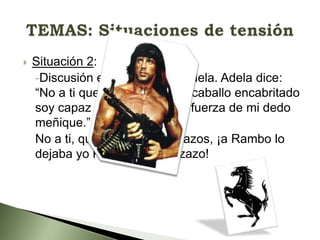 

Situación 2:
-Discusión entre Martirio y Adela. Adela dice:
“No a ti que eres débil, a un caballo encabritado
soy capaz de tumbar con la fuerza de mi dedo
meñique.” 
No a ti, que eres un calzonazos, ¡a Rambo lo
dejaba yo K.O de un cabezazo!

 