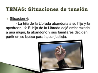 Situación 4:
- La hija de la Librada abandona a su hijo y la
apedrean.  El hijo de la Librada dejó embarazada
a una mujer, la abandonó y sus familiares deciden
partir en su busca para hacer justicia.


 