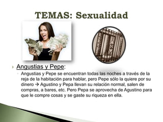 

Angustias y Pepe:
◦ Angustias y Pepe se encuentran todas las noches a través de la
reja de la habitación para hablar, pero Pepe sólo la quiere por su
dinero  Agustino y Pepa llevan su relación normal, salen de
compras, a bares, etc. Pero Pepa se aprovecha de Agustino para
que le compre cosas y se gaste su riqueza en ella.

 
