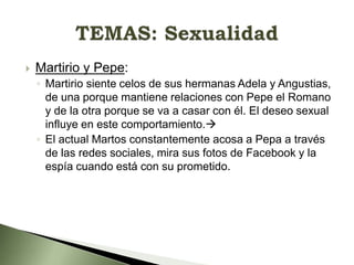 

Martirio y Pepe:
◦ Martirio siente celos de sus hermanas Adela y Angustias,
de una porque mantiene relaciones con Pepe el Romano
y de la otra porque se va a casar con él. El deseo sexual
influye en este comportamiento.
◦ El actual Martos constantemente acosa a Pepa a través
de las redes sociales, mira sus fotos de Facebook y la
espía cuando está con su prometido.

 