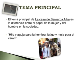

El tema principal de La casa de Bernarda Alba es
la diferencia entre el papel de la mujer y del
hombre en la sociedad.



“Hilo y aguja para la hembra, látigo y mula para el
varón”.

 