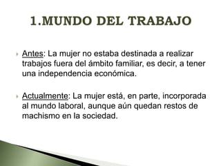 

Antes: La mujer no estaba destinada a realizar
trabajos fuera del ámbito familiar, es decir, a tener
una independencia económica.



Actualmente: La mujer está, en parte, incorporada
al mundo laboral, aunque aún quedan restos de
machismo en la sociedad.

 