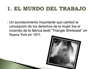 

Un acontecimiento importante que cambió la
concepción de los derechos de la mujer fue el
incendio de la fábrica textil “Triangle Shirtwaist” en
Nueva York en 1911.

 