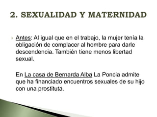

Antes: Al igual que en el trabajo, la mujer tenía la
obligación de complacer al hombre para darle
descendencia. También tiene menos libertad
sexual.
En La casa de Bernarda Alba La Poncia admite
que ha financiado encuentros sexuales de su hijo
con una prostituta.

 